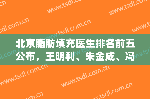 北京脂肪填充医生排名前五公布，王明利、朱金成、冯斌等实力上榜(国内面部脂肪填充最好的医生是谁)