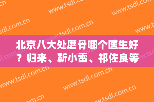 北京八大处磨骨哪个医生好？归来、靳小雷、祁佐良等实力PK(北京磨骨最有名的医生)
