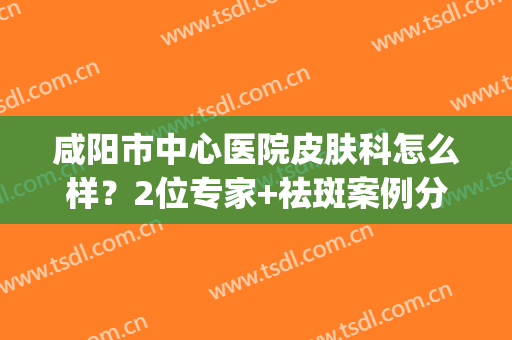 咸阳市中心医院皮肤科怎么样？2位专家+祛斑案例分享，美肤指南！(咸阳中心医院美容科激光祛斑)