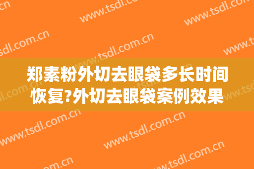 郑素粉外切去眼袋多长时间恢复?外切去眼袋案例效果对比图_开封市中心医院