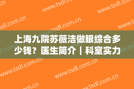 上海九院苏薇洁做眼综合多少钱？医生简介｜科室实力｜案例分享～(上海九院苏薇洁双眼皮手术)