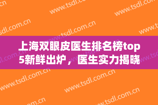 上海双眼皮医生排名榜top5新鲜出炉，医生实力揭晓，公布医生名单(上海双眼皮专家)