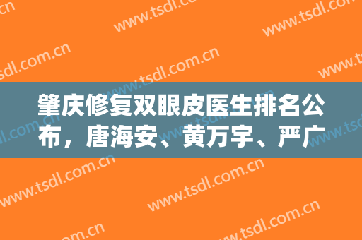肇庆修复双眼皮医生排名公布，唐海安、黄万宇、严广才等5位上榜(肇庆排名第一的整形医院)