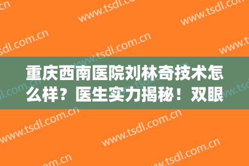 重庆西南医院刘林奇技术怎么样？医生实力揭秘！双眼皮案例一览~(重庆西南医院秦伟双眼皮)