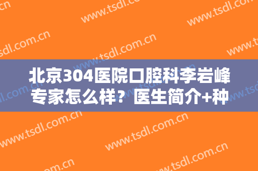 北京304医院口腔科李岩峰专家怎么样？医生简介+种植牙效果反馈！