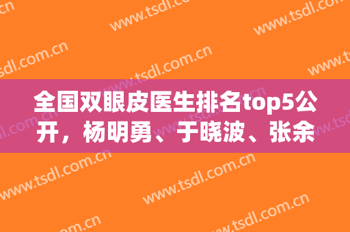 全国双眼皮医生排名top5公开，杨明勇、于晓波、张余光等口碑上榜(做双眼皮排名前十的医生)