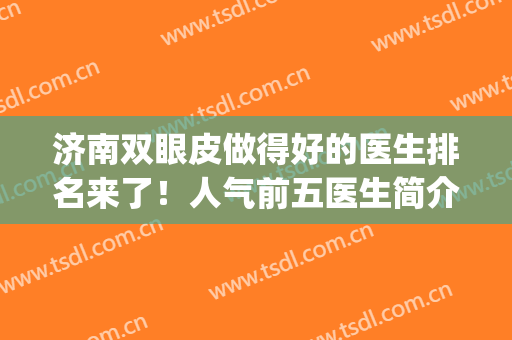 济南双眼皮做得好的医生排名来了！人气前五医生简介+价格表一览！(济南割双眼皮知名度高的医院)