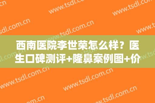 西南医院李世荣怎么样？医生口碑测评+隆鼻案例图+价格表(重庆西南整形医院李世荣教授)