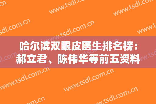 哈尔滨双眼皮医生排名榜：郝立君、陈伟华等前五资料分享，附案例+价格！