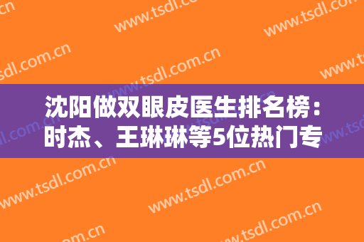 沈阳做双眼皮医生排名榜：时杰、王琳琳等5位热门专家，案例+价格分享！
