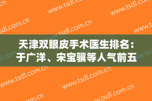 天津双眼皮手术医生排名：于广洋、宋宝骥等人气前五，实力上榜！(天津最有名气的双眼皮医生)