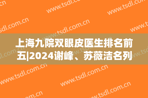 上海九院双眼皮医生排名前五|2024谢峰、苏薇洁名列前茅，资料get！(上海九院双眼皮医生名单)