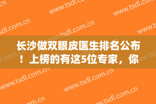 长沙做双眼皮医生排名公布！上榜的有这5位专家，你更看好谁？(长沙三甲医院双眼皮)