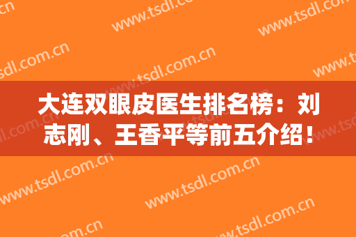 大连双眼皮医生排名榜：刘志刚、王香平等前五介绍！眼整形必备资料！(大连王香平双眼皮案例)