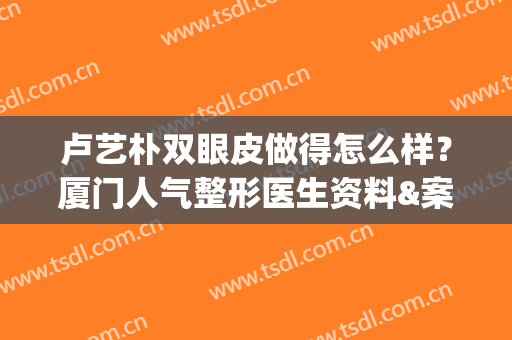 卢艺朴双眼皮做得怎么样？厦门人气整形医生资料&案例揭秘！(中医院卢艺朴割双眼皮怎么样)