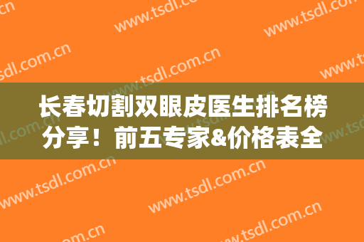长春切割双眼皮医生排名榜分享！前五专家&价格表全资料~(长春市割双眼皮)