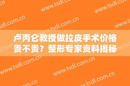卢丙仑教授做拉皮手术价格贵不贵？整形专家资料揭秘，附案例反馈哟！
