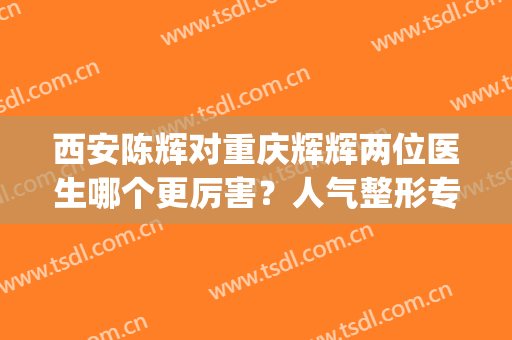 西安陈辉对重庆辉辉两位医生哪个更厉害？人气整形专家实力PK，你品！(重庆张辉医疗美容诊所咋样呢)