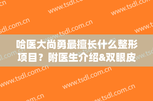哈医大尚勇最擅长什么整形项目？附医生介绍&双眼皮案例&注意事项大全(哈医大一院整形美容科)