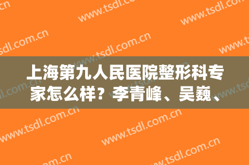 上海第九人民医院整形科专家怎么样？李青峰、吴巍、苏薇洁等介绍(上海九院双眼皮李华)