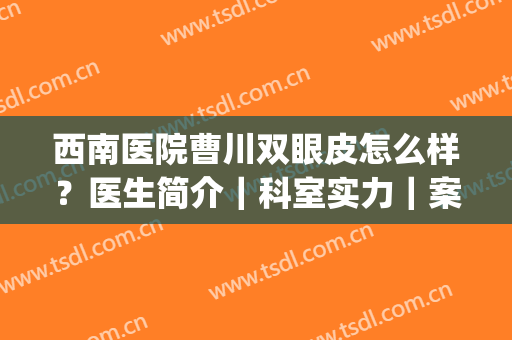 西南医院曹川双眼皮怎么样？医生简介｜科室实力｜案例亲享(四川省第四人民医院郭小川做双眼皮怎么样)