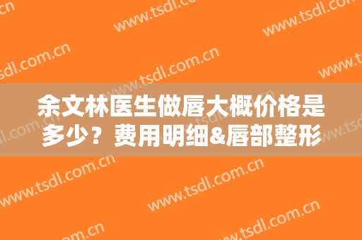 余文林医生做唇大概价格是多少？费用明细&唇部整形注意事项分享！