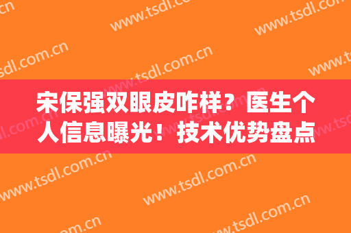 宋保强双眼皮咋样？医生个人信息曝光！技术优势盘点，附案例(宋宝强双眼皮修复案例)