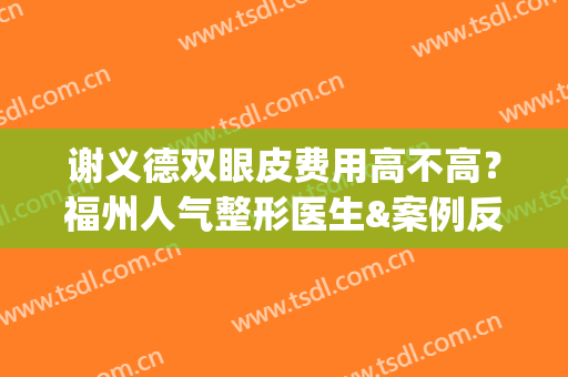 谢义德双眼皮费用高不高？福州人气整形医生&案例反馈分享！(福州协和医院谢义德做眼袋手术手术好吗?)