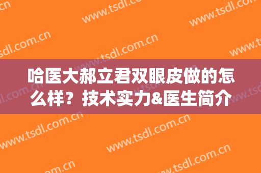 哈医大郝立君双眼皮做的怎么样？技术实力&医生简介以及案例揭秘！(哈尔滨医大双眼皮)