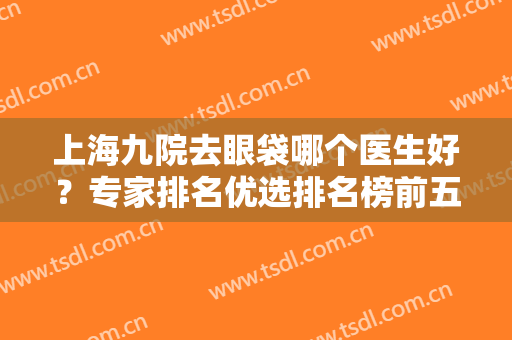 上海九院去眼袋哪个医生好？专家排名优选排名榜前五，公布技术实力！