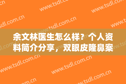 余文林医生怎么样？个人资料简介分享，双眼皮隆鼻案例+价格表揭秘！(余文林做鼻子怎么样)