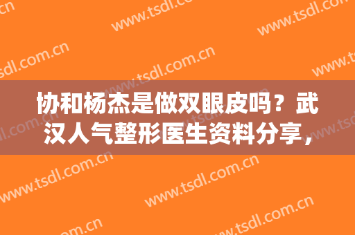 协和杨杰是做双眼皮吗？武汉人气整形医生资料分享，附案例&价格！(协和医院杨杰做的双眼皮)