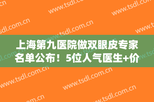 上海第九医院做双眼皮专家名单公布！5位人气医生+价格表为你盘点！(上海九院双眼皮王牌专家)