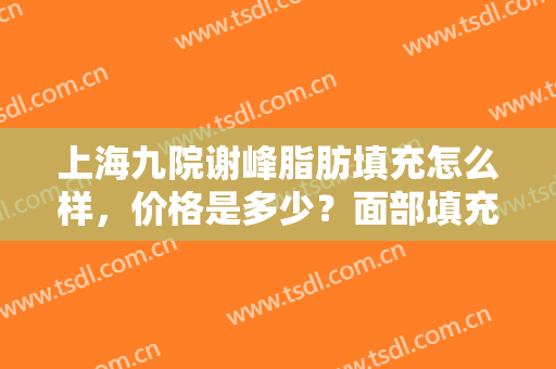 上海九院谢峰脂肪填充怎么样，价格是多少？面部填充反馈+价格表揭秘~