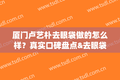 厦门卢艺朴去眼袋做的怎么样？真实口碑盘点&去眼袋案例&价格表(厦门卢艺朴双眼皮)