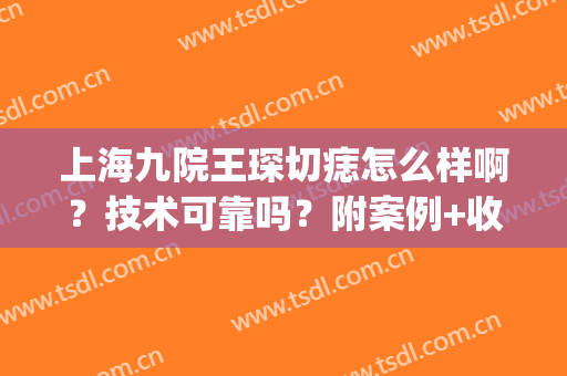 上海九院王琛切痣怎么样啊？技术可靠吗？附案例+收费表哦！(上海九院切痣哪个医生好)