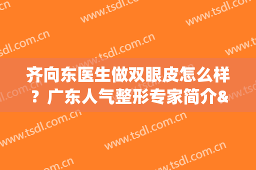 齐向东医生做双眼皮怎么样？广东人气整形专家简介&案例反馈揭秘！(广东割双眼皮哪位医生最好)