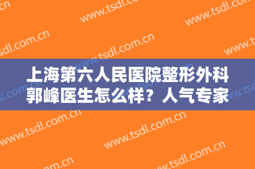 上海第六人民医院整形外科郭峰医生怎么样？人气专家揭秘+双眼皮案例分享！