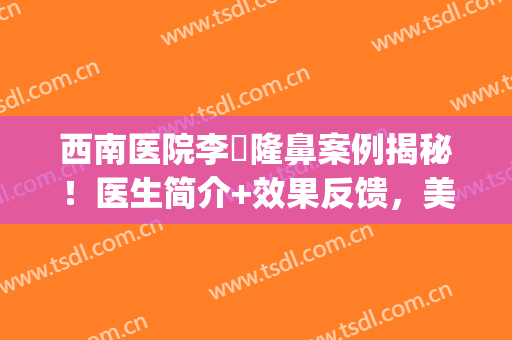 西南医院李喆隆鼻案例揭秘！医生简介+效果反馈，美鼻指南~(西南医院陈亮隆鼻案例)