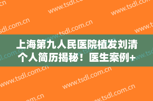 上海第九人民医院植发刘清个人简历揭秘！医生案例+价格表分享~(上海九院植发吴巍刘清)