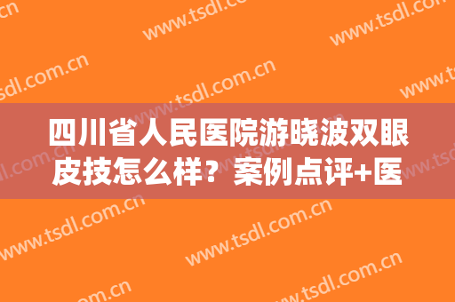 四川省人民医院游晓波双眼皮技怎么样？案例点评+医生技术揭秘！(游晓波双眼皮修复)