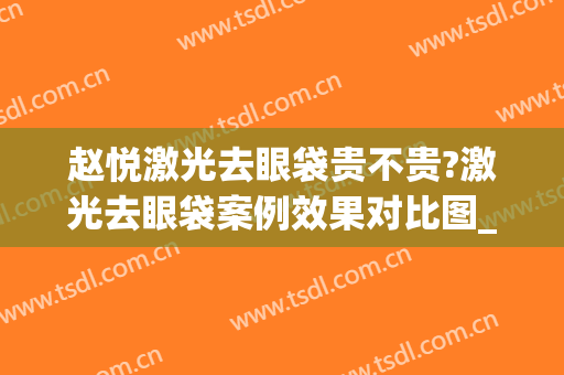 赵悦激光去眼袋贵不贵?激光去眼袋案例效果对比图_山东第一医科大学第一附属医院