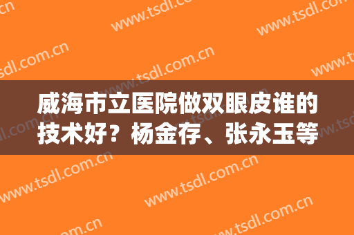 威海市立医院做双眼皮谁的技术好？杨金存、张永玉等医生介绍&案例分享(威海市立医院美容张院长)