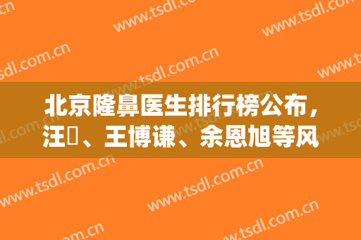 北京隆鼻医生排行榜公布，汪垟、王博谦、余恩旭等风格介绍(北京隆鼻专家前十名)