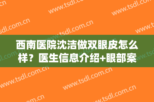 西南医院沈洁做双眼皮怎么样？医生信息介绍+眼部案例，参考价一览！(西南医院做双眼皮多少钱)