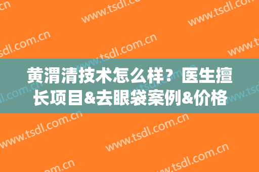 黄渭清技术怎么样？医生擅长项目&去眼袋案例&价格表2024(黄渭清好大夫)