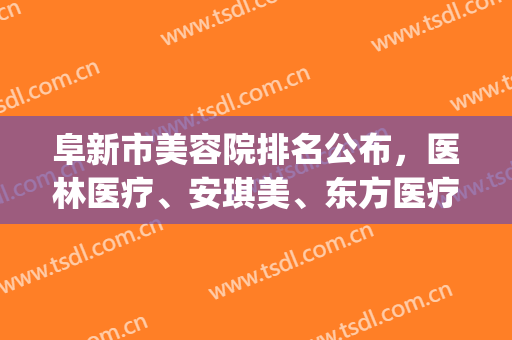 阜新市美容院排名公布，医林医疗、安琪美、东方医疗等上榜(阜新安琪美美容院咋样)