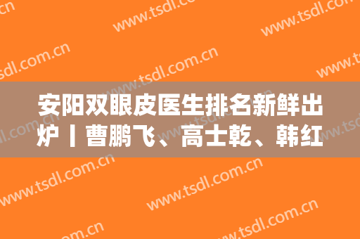 安阳双眼皮医生排名新鲜出炉丨曹鹏飞、高士乾、韩红乾等大咖上榜(安阳双眼皮医院哪家好)