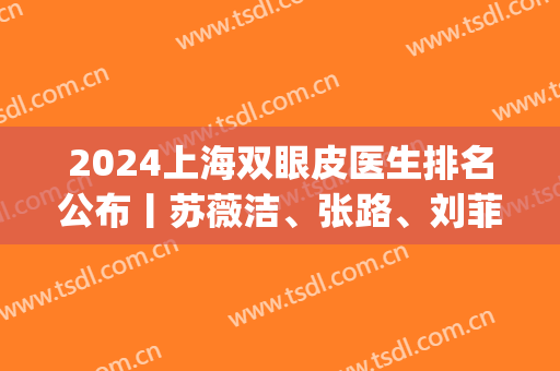 2024上海双眼皮医生排名公布丨苏薇洁、张路、刘菲等技术好评(上海九院双眼皮刘菲医生)