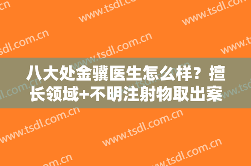 八大处金骥医生怎么样？擅长领域+不明注射物取出案例分享！